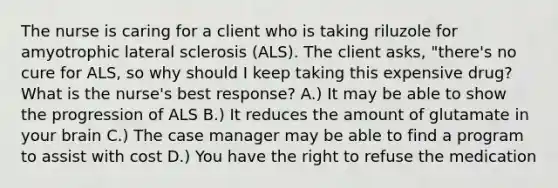 The nurse is caring for a client who is taking riluzole for amyotrophic lateral sclerosis (ALS). The client asks, "there's no cure for ALS, so why should I keep taking this expensive drug? What is the nurse's best response? A.) It may be able to show the progression of ALS B.) It reduces the amount of glutamate in your brain C.) The case manager may be able to find a program to assist with cost D.) You have the right to refuse the medication