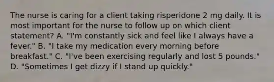 The nurse is caring for a client taking risperidone 2 mg daily. It is most important for the nurse to follow up on which client statement? A. "I'm constantly sick and feel like I always have a fever." B. "I take my medication every morning before breakfast." C. "I've been exercising regularly and lost 5 pounds." D. "Sometimes I get dizzy if I stand up quickly."