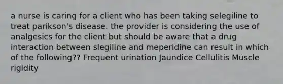 a nurse is caring for a client who has been taking selegiline to treat parikson's disease. the provider is considering the use of analgesics for the client but should be aware that a drug interaction between slegiline and meperidine can result in which of the following?? Frequent urination Jaundice Cellulitis Muscle rigidity