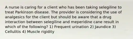 A nurse is caring for a client who has been taking selegiline to treat Parkinson disease. The provider is considering the use of analgesics for the client but should be aware that a drug interaction between selegiline and meperidine cane result in which of the following? 1) Frequent urination 2) Jaundice 3) Cellulitis 4) Muscle rigidity