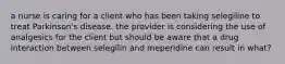 a nurse is caring for a client who has been taking selegiline to treat Parkinson's disease. the provider is considering the use of analgesics for the client but should be aware that a drug interaction between selegilin and meperidine can result in what?