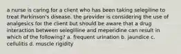 a nurse is caring for a client who has been taking selegiline to treat Parkinson's disease. the provider is considering the use of analgesics for the client but should be aware that a drug interaction between selegilline and meperidine can result in which of the following? a. frequent urination b. jaundice c. cellulitis d. muscle rigidity