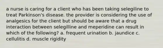 a nurse is caring for a client who has been taking selegiline to treat Parkinson's disease. the provider is considering the use of analgesics for the client but should be aware that a drug interaction between selegilline and meperidine can result in which of the following? a. frequent urination b. jaundice c. cellulitis d. muscle rigidity