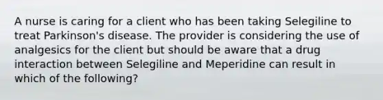 A nurse is caring for a client who has been taking Selegiline to treat Parkinson's disease. The provider is considering the use of analgesics for the client but should be aware that a drug interaction between Selegiline and Meperidine can result in which of the following?