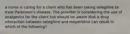 a nurse is caring for a client who has been taking selegiline to treat Parkinson's disease. The provider is considering the use of analgesics for the client but should be aware that a drug interaction between selegiline and meperidine can result in which of the following?