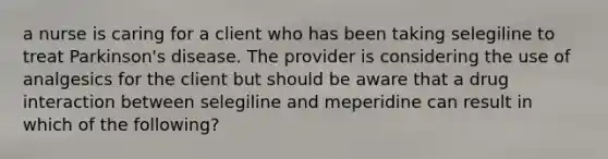 a nurse is caring for a client who has been taking selegiline to treat Parkinson's disease. The provider is considering the use of analgesics for the client but should be aware that a drug interaction between selegiline and meperidine can result in which of the following?