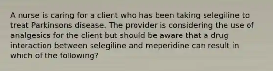 A nurse is caring for a client who has been taking selegiline to treat Parkinsons disease. The provider is considering the use of analgesics for the client but should be aware that a drug interaction between selegiline and meperidine can result in which of the following?