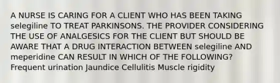 A NURSE IS CARING FOR A CLIENT WHO HAS BEEN TAKING selegiline TO TREAT PARKINSONS. THE PROVIDER CONSIDERING THE USE OF ANALGESICS FOR THE CLIENT BUT SHOULD BE AWARE THAT A DRUG INTERACTION BETWEEN selegiline AND meperidine CAN RESULT IN WHICH OF THE FOLLOWING? Frequent urination Jaundice Cellulitis Muscle rigidity