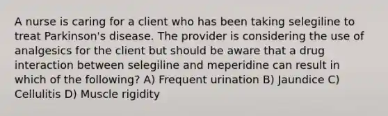 A nurse is caring for a client who has been taking selegiline to treat Parkinson's disease. The provider is considering the use of analgesics for the client but should be aware that a drug interaction between selegiline and meperidine can result in which of the following? A) Frequent urination B) Jaundice C) Cellulitis D) Muscle rigidity