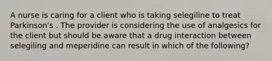 A nurse is caring for a client who is taking selegiline to treat Parkinson's . The provider is considering the use of analgesics for the client but should be aware that a drug interaction between selegiling and meperidine can result in which of the following?