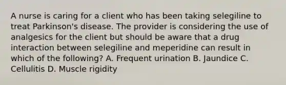 A nurse is caring for a client who has been taking selegiline to treat Parkinson's disease. The provider is considering the use of analgesics for the client but should be aware that a drug interaction between selegiline and meperidine can result in which of the following? A. Frequent urination B. Jaundice C. Cellulitis D. Muscle rigidity