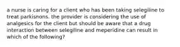 a nurse is caring for a client who has been taking selegiline to treat parkisnons. the provider is considering the use of analgesics for the client but should be aware that a drug interaction between selegiline and meperidine can result in which of the following?