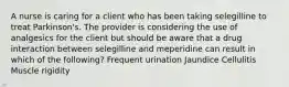 A nurse is caring for a client who has been taking selegilline to treat Parkinson's. The provider is considering the use of analgesics for the client but should be aware that a drug interaction between selegilline and meperidine can result in which of the following? Frequent urination Jaundice Cellulitis Muscle rigidity