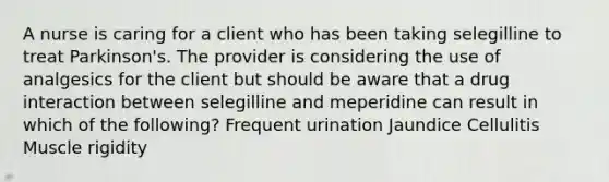 A nurse is caring for a client who has been taking selegilline to treat Parkinson's. The provider is considering the use of analgesics for the client but should be aware that a drug interaction between selegilline and meperidine can result in which of the following? Frequent urination Jaundice Cellulitis Muscle rigidity