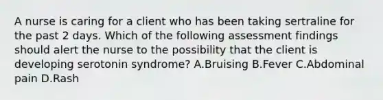 A nurse is caring for a client who has been taking sertraline for the past 2 days. Which of the following assessment findings should alert the nurse to the possibility that the client is developing serotonin syndrome? A.Bruising B.Fever C.Abdominal pain D.Rash