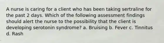 A nurse is caring for a client who has been taking sertraline for the past 2 days. Which of the following assessment findings should alert the nurse to the possibility that the client is developing serotonin syndrome? a. Bruising b. Fever c. Tinnitus d. Rash