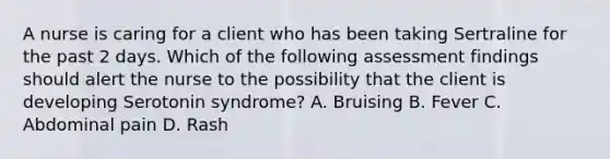 A nurse is caring for a client who has been taking Sertraline for the past 2 days. Which of the following assessment findings should alert the nurse to the possibility that the client is developing Serotonin syndrome? A. Bruising B. Fever C. Abdominal pain D. Rash