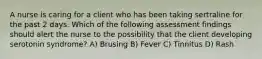 A nurse is caring for a client who has been taking sertraline for the past 2 days. Which of the following assessment findings should alert the nurse to the possibility that the client developing serotonin syndrome? A) Brusing B) Fever C) Tinnitus D) Rash