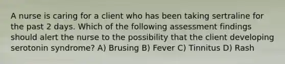 A nurse is caring for a client who has been taking sertraline for the past 2 days. Which of the following assessment findings should alert the nurse to the possibility that the client developing serotonin syndrome? A) Brusing B) Fever C) Tinnitus D) Rash