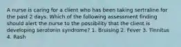 A nurse is caring for a client who has been taking sertraline for the past 2 days. Which of the following assessment finding should alert the nurse to the possibility that the client is developing serotonin syndrome? 1. Bruising 2. Fever 3. Tinnitus 4. Rash