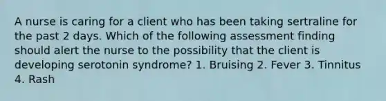 A nurse is caring for a client who has been taking sertraline for the past 2 days. Which of the following assessment finding should alert the nurse to the possibility that the client is developing serotonin syndrome? 1. Bruising 2. Fever 3. Tinnitus 4. Rash