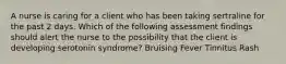 A nurse is caring for a client who has been taking sertraline for the past 2 days. Which of the following assessment findings should alert the nurse to the possibility that the client is developing serotonin syndrome? Bruising Fever Tinnitus Rash