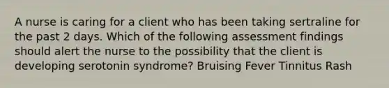 A nurse is caring for a client who has been taking sertraline for the past 2 days. Which of the following assessment findings should alert the nurse to the possibility that the client is developing serotonin syndrome? Bruising Fever Tinnitus Rash