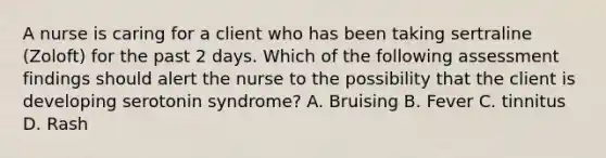 A nurse is caring for a client who has been taking sertraline (Zoloft) for the past 2 days. Which of the following assessment findings should alert the nurse to the possibility that the client is developing serotonin syndrome? A. Bruising B. Fever C. tinnitus D. Rash