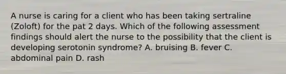 A nurse is caring for a client who has been taking sertraline (Zoloft) for the pat 2 days. Which of the following assessment findings should alert the nurse to the possibility that the client is developing serotonin syndrome? A. bruising B. fever C. abdominal pain D. rash