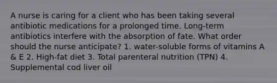 A nurse is caring for a client who has been taking several antibiotic medications for a prolonged time. Long-term antibiotics interfere with the absorption of fate. What order should the nurse anticipate? 1. water-soluble forms of vitamins A & E 2. High-fat diet 3. Total parenteral nutrition (TPN) 4. Supplemental cod liver oil