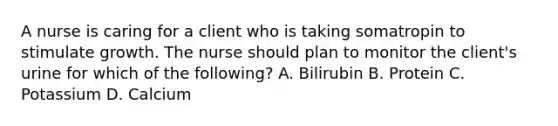 A nurse is caring for a client who is taking somatropin to stimulate growth. The nurse should plan to monitor the client's urine for which of the following? A. Bilirubin B. Protein C. Potassium D. Calcium