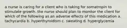 a nurse is caring for a client who is taking for somatropin to stimulate growth. the nurse should plan to monitor the client for which of the following as an adverse effects of this medication a. tachycardia b. hyperthyroidism c. sweating d. hyperglycemia