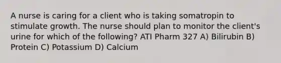 A nurse is caring for a client who is taking somatropin to stimulate growth. The nurse should plan to monitor the client's urine for which of the following? ATI Pharm 327 A) Bilirubin B) Protein C) Potassium D) Calcium