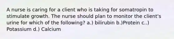 A nurse is caring for a client who is taking for somatropin to stimulate growth. The nurse should plan to monitor the client's urine for which of the following? a.) bilirubin b.)Protein c..) Potassium d.) Calcium