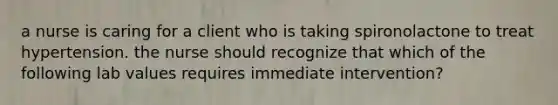 a nurse is caring for a client who is taking spironolactone to treat hypertension. the nurse should recognize that which of the following lab values requires immediate intervention?