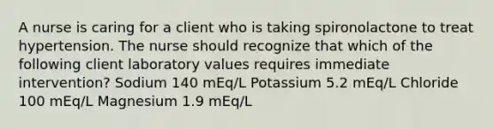 A nurse is caring for a client who is taking spironolactone to treat hypertension. The nurse should recognize that which of the following client laboratory values requires immediate intervention? Sodium 140 mEq/L Potassium 5.2 mEq/L Chloride 100 mEq/L Magnesium 1.9 mEq/L