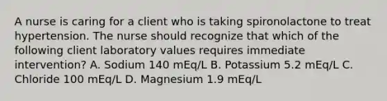 A nurse is caring for a client who is taking spironolactone to treat hypertension. The nurse should recognize that which of the following client laboratory values requires immediate intervention? A. Sodium 140 mEq/L B. Potassium 5.2 mEq/L C. Chloride 100 mEq/L D. Magnesium 1.9 mEq/L