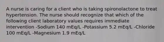 A nurse is caring for a client who is taking spironolactone to treat hypertension. The nurse should recognize that which of the following client laboratory values requires immediate intervention -Sodium 140 mEq/L -Potassium 5.2 mEq/L -Chloride 100 mEq/L -Magnesium 1.9 mEq/L