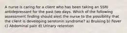 A nurse is caring for a client who has been taking an SSRI antidepressant for the past two days. Which of the following assessment finding should alert the nurse to the possibility that the client is developing serotonin syndrome? a) Bruising b) Fever c) Abdominal pain d) Urinary retention