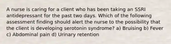 A nurse is caring for a client who has been taking an SSRI antidepressant for the past two days. Which of the following assessment finding should alert the nurse to the possibility that the client is developing serotonin syndrome? a) Bruising b) Fever c) Abdominal pain d) Urinary retention