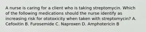 A nurse is caring for a client who is taking streptomycin. Which of the following medications should the nurse identify as increasing risk for ototoxicity when taken with streptomycin? A. Cefoxitin B. Furosemide C. Naproxen D. Amphotericin B