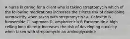 A nurse is caring for a client who is taking streptomycin which of the following medications increases the clients risk of developing autotoxicity when taken with streptomycin? A. Cefoxitin B. furosemide C. naproxen D. amphotericin B Furosemide a high ceiling loop diuretic increases the risk of developing otoxicity when taken with streptomycin an aminoglycoside