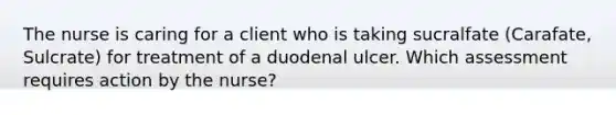 The nurse is caring for a client who is taking sucralfate (Carafate, Sulcrate) for treatment of a duodenal ulcer. Which assessment requires action by the nurse?