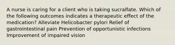 A nurse is caring for a client who is taking sucralfate. Which of the following outcomes indicates a therapeutic effect of the medication? Alleviate Helicobacter pylori Relief of gastrointestinal pain Prevention of opportunistic infections Improvement of impaired vision