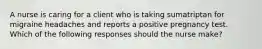 A nurse is caring for a client who is taking sumatriptan for migraine headaches and reports a positive pregnancy test. Which of the following responses should the nurse make?