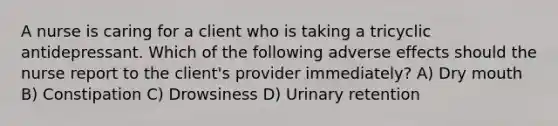 A nurse is caring for a client who is taking a tricyclic antidepressant. Which of the following adverse effects should the nurse report to the client's provider immediately? A) Dry mouth B) Constipation C) Drowsiness D) Urinary retention