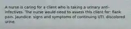 A nurse is caring for a client who is taking a urinary anti-infectives. The nurse would need to assess this client for: flank pain. jaundice. signs and symptoms of continuing UTI. discolored urine.