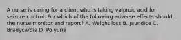 A nurse is caring for a client who is taking valproic acid for seizure control. For which of the following adverse effects should the nurse monitor and report? A. Weight loss B. Jaundice C. Bradycardia D. Polyuria