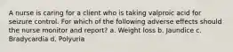 A nurse is caring for a client who is taking valproic acid for seizure control. For which of the following adverse effects should the nurse monitor and report? a. Weight loss b. Jaundice c. Bradycardia d. Polyuria