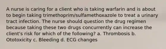 A nurse is caring for a client who is taking warfarin and is about to begin taking trimethoprim/sulfamethoxazole to treat a urinary tract infection. The nurse should question the drug regimen because taking these two drugs concurrently can increase the client's risk for which of the following? a. Thrombosis b. Ototoxicity c. Bleeding d. ECG changes